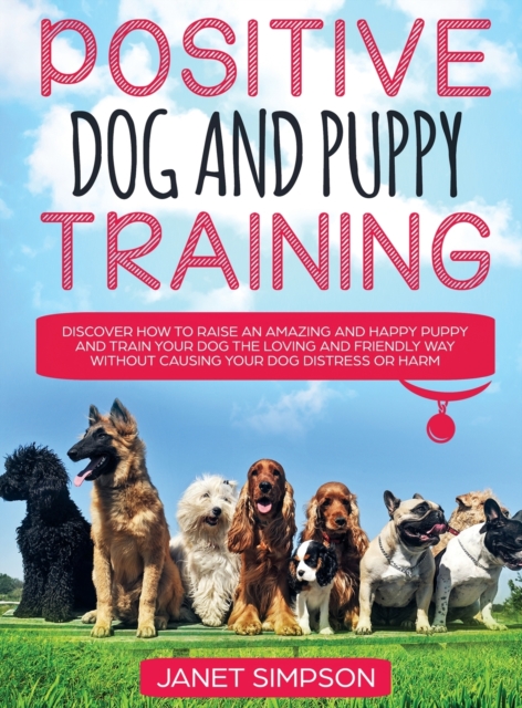 Positive Dog and Puppy Training Discover How to Raise an Amazing and Happy Puppy and Train your Dog the Loving and Friendly Way without Causing Your Dog Distress or Harm : Discover How to Raise an Ama, Hardback Book