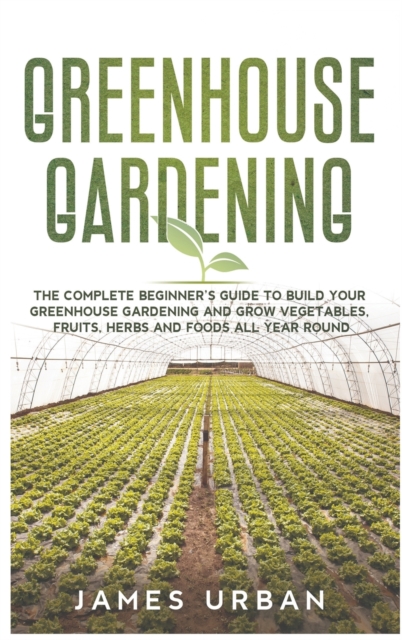 Greenhouse Gardening : The Complete Beginner's Guide to Build Your Greenhouse Gardening and Grow Vegetables, Fruits, Herbs and Foods All Year Round, Hardback Book