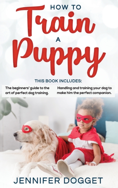 How to train a puppy : This book includes: The beginners' guide to the art of perfect dog training + Handling and training your dog to make him the perfect companion., Hardback Book