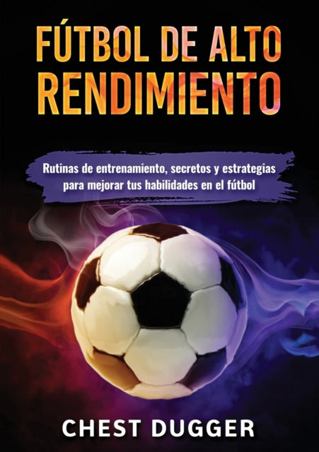 Futbol de alto rendimiento : Rutinas de entrenamiento, secretos y estrategias para mejorar tus habilidades en el futbol, Paperback / softback Book