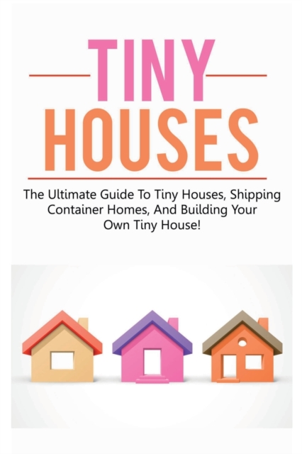 Tiny Houses : The ultimate guide to tiny houses, shipping container homes, and building your own tiny house!, Paperback / softback Book