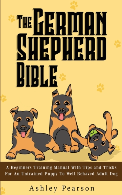The German Shepherd Bible - A Beginners Training Manual With Tips and Tricks For An Untrained Puppy To Well Behaved Adult Dog, Paperback / softback Book