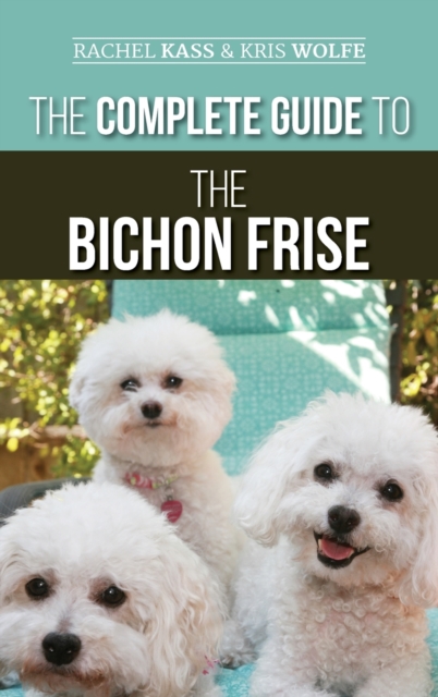 The Complete Guide to the Bichon Frise : Finding, Raising, Feeding, Training, Socializing, and Loving Your New Bichon Puppy, Hardback Book