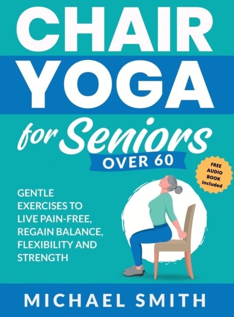 Chair Yoga for Seniors Over 60 : Gentle Exercises to Live Pain-Free, Regain Balance, Flexibility, and Strength: Prevent Falls, Improve Stability and Posture with Simple Home Workouts, Hardback Book