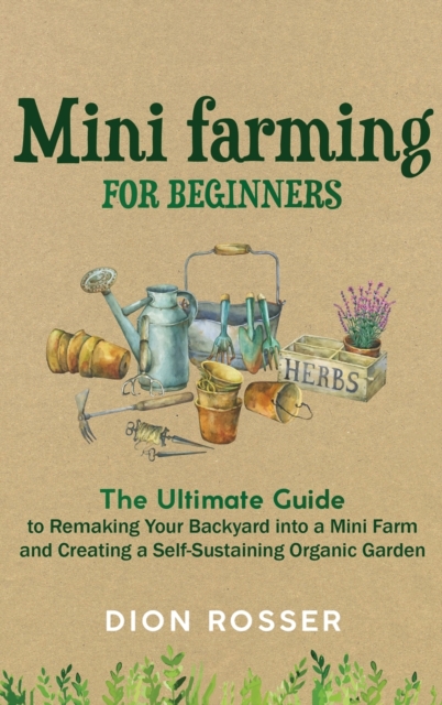 Mini Farming for Beginners : The Ultimate Guide to Remaking Your Backyard into a Mini Farm and Creating a Self-Sustaining Organic Garden, Hardback Book