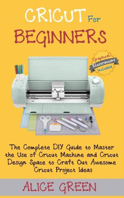 Cricut for Beginners : The Complete DIY Guide to Master the Use of Cricut Machine and Cricut Design Space to Craft Out Awesome Cricut Project Ideas (Graphical Illustrations Included), Hardback Book