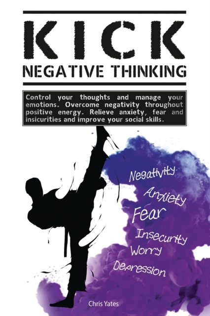 Kick Negative Thinking : Control Your Thoughts And Manage Your Emotions. Overcome Negativity Throughout Positive Energy. Relieve Anxiety, Fear And Insecurities And Improve Your Social Skills., Paperback / softback Book