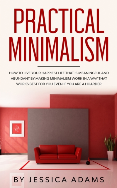 Practical Minimalism : How to Live Your Happiest Life That is Meaningful and Abundant by Making Minimalism Work in a Way That Works Best for You Even if You Are a Hoarder, Paperback / softback Book