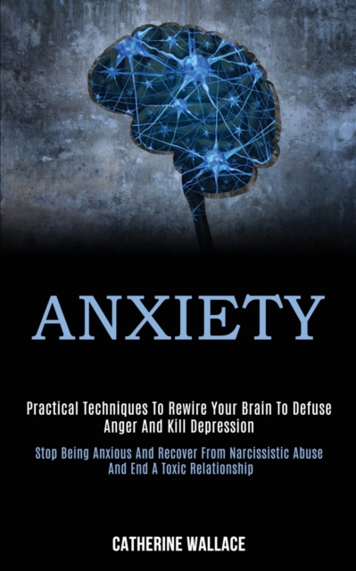 Anxiety : Practical Techniques to Rewire Your Brain to Defuse Anger and Kill Depression (Stop Being Anxious and Recover From Narcissistic Abuse and End a Toxic Relationship), Paperback / softback Book