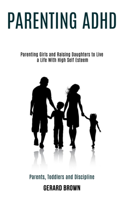 Parenting Adhd : Parenting Girls and Raising Daughters to Live a Life With High Self Esteem (Parents, Toddlers and Discipline), Paperback / softback Book