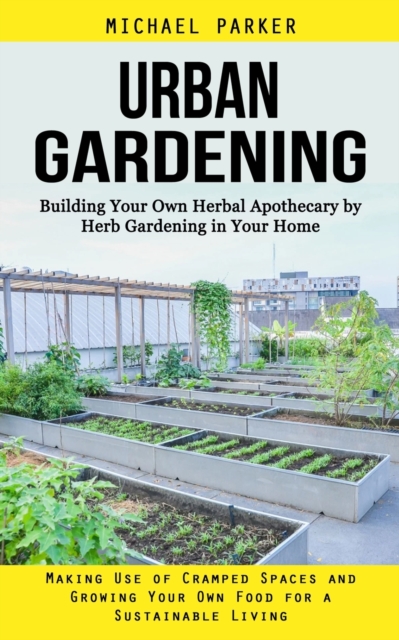 Urban Gardening : Building Your Own Herbal Apothecary by Herb Gardening in Your Home (Making Use of Cramped Spaces and Growing Your Own Food for a Sustainable Living), Paperback / softback Book