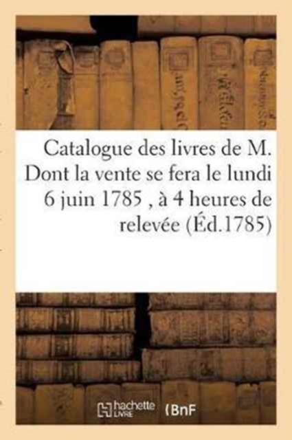 Catalogue Des Livres de M. Dont La Vente Se Fera Le Lundi 6 Juin 1785, A 4 Heures de Relevee, : En l'Une Des Salles de l'Hotel de Bullion, Rue Platriere., Paperback / softback Book