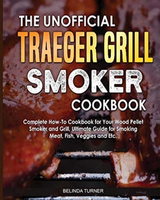 The Unofficial Traeger Grill Smoker Cookbook : Complete How-To Cookbook For Your Wood Pellet Smoker And Grill, Ultimate Guide For Smoking Meat, Fish, Veggies and Etc., Paperback / softback Book