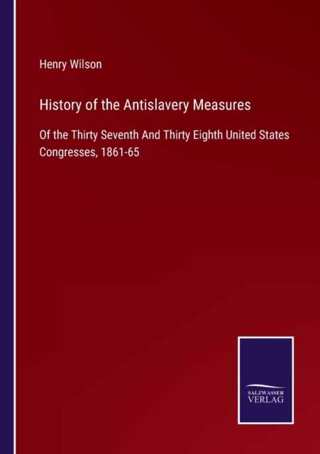 History of the Antislavery Measures : Of the Thirty Seventh And Thirty Eighth United States Congresses, 1861-65, Paperback / softback Book