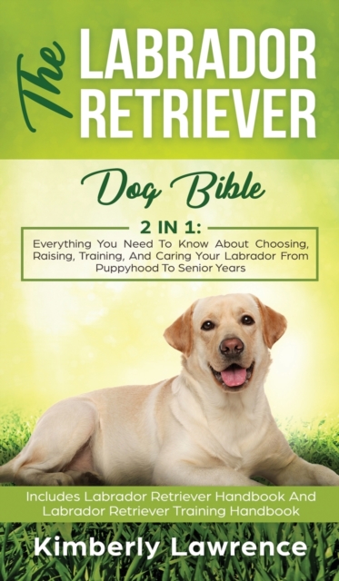 The Labrador Retriever Dog Bible : Everything You Need To Know About Choosing, Raising, Training, And Caring Your Labrador From Puppyhood To Senior Years, Hardback Book