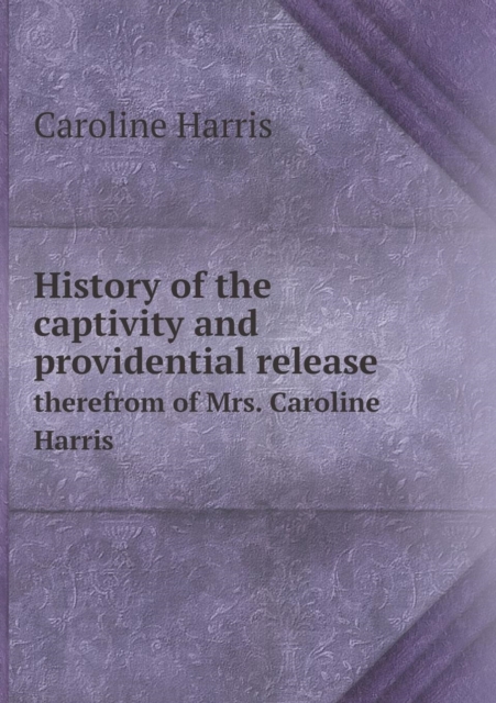 History of the Captivity and Providential Release Therefrom of Mrs. Caroline Harris, Paperback / softback Book