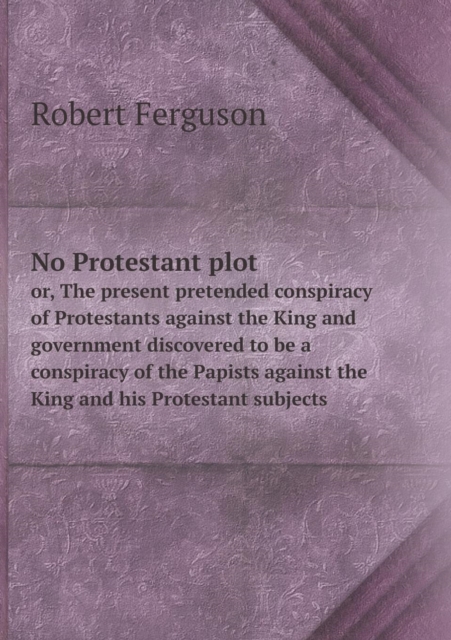No Protestant Plot Or, the Present Pretended Conspiracy of Protestants Against the King and Government Discovered to Be a Conspiracy of the Papists Against the King and His Protestant Subjects, Paperback / softback Book