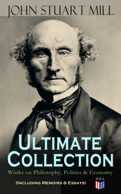 JOHN STUART MILL - Ultimate Collection: Works on Philosophy, Politics & Economy (Including Memoirs & Essays) : Autobiography, Utilitarianism, The Subjection of Women, On Liberty, Principles of Politic, EPUB eBook