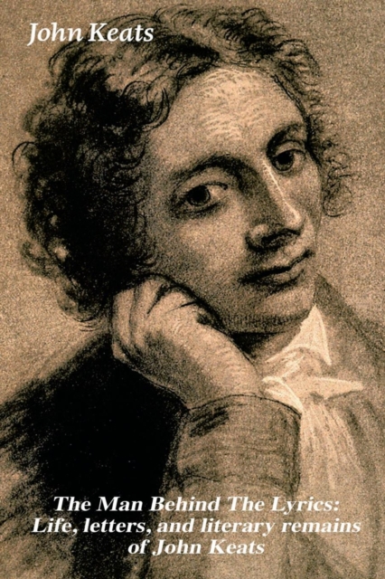 The Man Behind the Lyrics : Life, Letters, and Literary Remains of John Keats: Complete Letters and Two Extensive Biographies of One of the Most Beloved English Romantic Poets, Paperback / softback Book