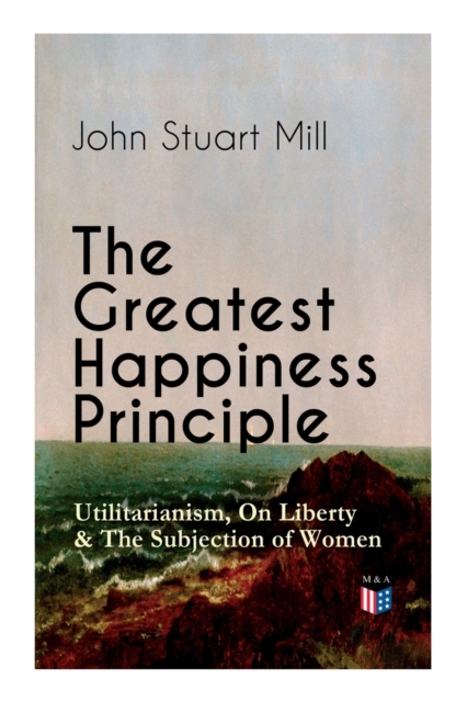 The Greatest Happiness Principle - Utilitarianism, On Liberty & The Subjection of Women : The Principle of the Greatest-Happiness: What Is Utilitarianism (Proofs & Principles), Civil & Social Liberty,, Paperback / softback Book