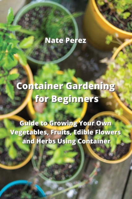 Container Gardening for Beginners : Guide to Growing Your Own Vegetables, Fruits, Edible Flowers and Herbs Using Container, Paperback / softback Book