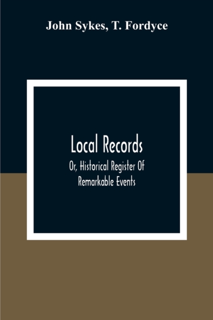 Local Records : Or, Historical Register Of Remarkable Events, Which Have Occurred In Northumberland And Durham, Newcastle-Upon-Tyne, And Berwick-Upon-Tweed From The Earliest Period Of Authentic Record, Paperback / softback Book