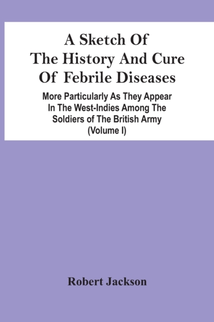 A Sketch Of The History And Cure Of Febrile Diseases : More Particularly As They Appear In The West-Indies Among The Soldiers Of The British Army (Volume I), Paperback / softback Book