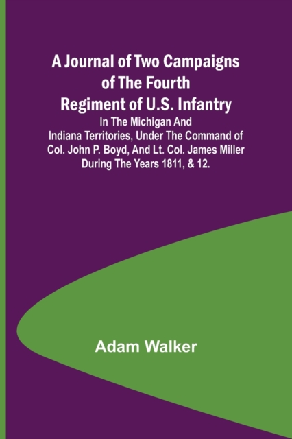 A Journal of Two Campaigns of the Fourth Regiment of U.S. Infantry; In the Michigan and Indiana Territories, Under the Command of Col. John P. Boyd, and Lt. Col. James Miller During the Years 1811, &, Paperback / softback Book