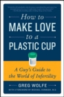 How to Make Love to a Plastic Cup : A Guy's Guide to the World of Infertility - Greg Wolfe