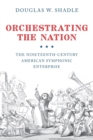 Orchestrating the Nation : The Nineteenth-Century American Symphonic Enterprise - Book