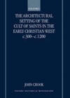 The Architectural Setting of the Cult of Saints in the Early Christian West c.300-c.1200 - John Crook