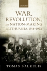 War, Revolution, and Nation-Making in Lithuania, 1914-1923 - Tomas Balkelis