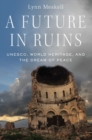 A Future in Ruins : UNESCO, World Heritage, and the Dream of Peace - Book