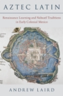 Aztec Latin : Renaissance Learning and Nahuatl Traditions in Early Colonial Mexico - eBook