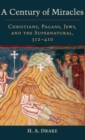 A Century of Miracles : Christians, Pagans, Jews, and the Supernatural, 312-410 - Book