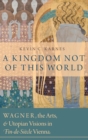 A Kingdom Not of This World : Wagner, the Arts, and Utopian Visions in Fin-de-Siecle Vienna - Book