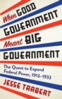 When Good Government Meant Big Government : The Quest to Expand Federal Power, 1913-1933 - Book
