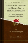 How to Live 100 Years and Retain Youth, Health and Beauty : A Course of Practical Lessons in Life Culture - eBook