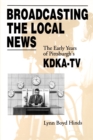 Broadcasting the Local News : The Early Years of Pittsburgh's KDKA-TV - Book