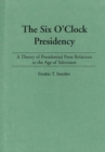 The Six O'Clock Presidency : A Theory of Presidential Press Relations in the Age of Television - Book