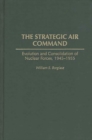 The Strategic Air Command : Evolution and Consolidation of Nuclear Forces, 1945-1955 - Book