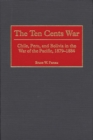 The Ten Cents War : Chile, Peru, and Bolivia in the War of the Pacific, 1879-1884 - Book