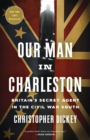 Our Man in Charleston : Britain's Secret Agent in the Civil War South - Book