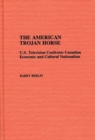The American Trojan Horse : U.S. Television Confronts Canadian Economic and Cultural Nationalism - Book