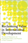Reclaiming Value in International Development : The Moral Dimensions of Development Policy and Practice in Poor Countries - Book