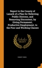 Report to the County of Lanark of a Plan for Relieving Public Distress, and Removing Discontent, by Giving Permanent, Productive Employment, to the Poor and Working Classes - Book