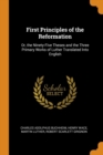 First Principles of the Reformation : Or, the Ninety-Five Theses and the Three Primary Works of Luther Translated Into English - Book