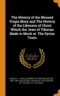 The History of the Blessed Virgin Mary and the History of the Likeness of Christ Which the Jews of Tiberias Made to Mock At. the Syriac Texts - Book
