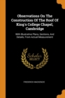 Observations on the Construction of the Roof of King's College Chapel, Cambridge : With Illustrative Plans, Sections, and Details, from Actual Measurement - Book