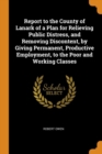 Report to the County of Lanark of a Plan for Relieving Public Distress, and Removing Discontent, by Giving Permanent, Productive Employment, to the Po - Book
